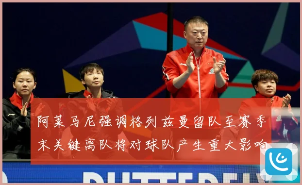 阿莱马尼强调格列兹曼留队至赛季末关键离队将对球队产生重大影响战术观察