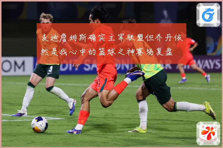 麦迪詹姆斯确实主宰联盟但乔丹依然是我心中的篮球之神赛场复盘