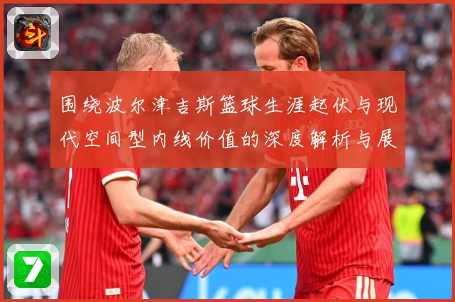 围绕波尔津吉斯篮球生涯起伏与现代空间型内线价值的深度解析与展望