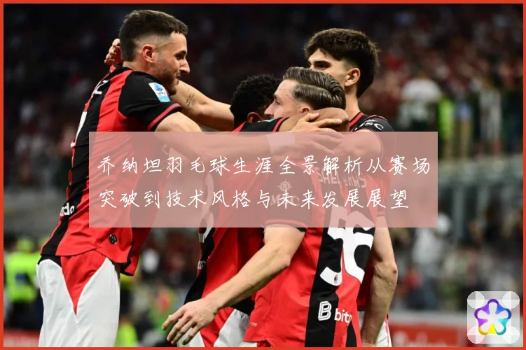 乔纳坦羽毛球生涯全景解析从赛场突破到技术风格与未来发展展望