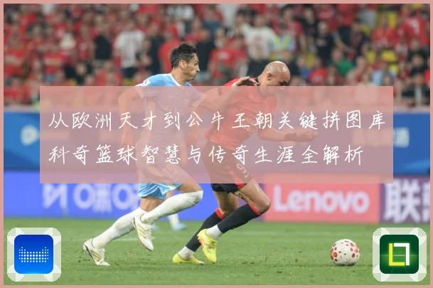 从欧洲天才到公牛王朝关键拼图库科奇篮球智慧与传奇生涯全解析