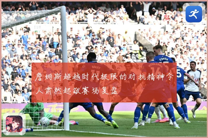 詹姆斯超越时代极限的对抗精神令人肃然起敬赛场复盘
