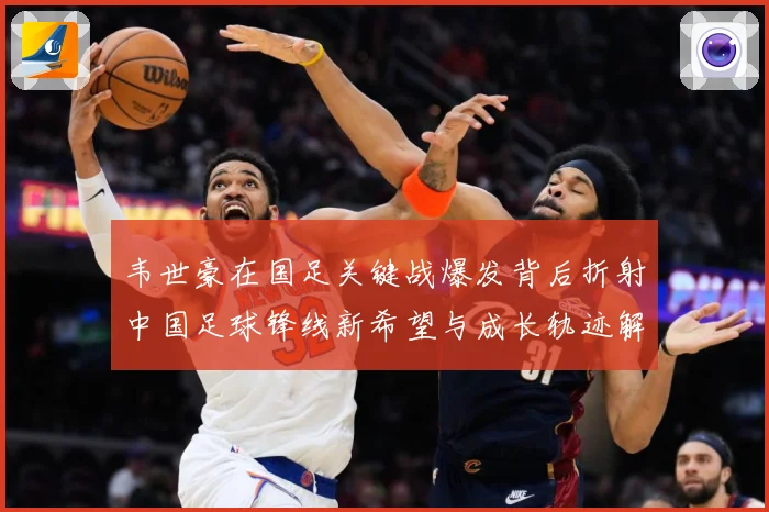 韦世豪在国足关键战爆发背后折射中国足球锋线新希望与成长轨迹解析
