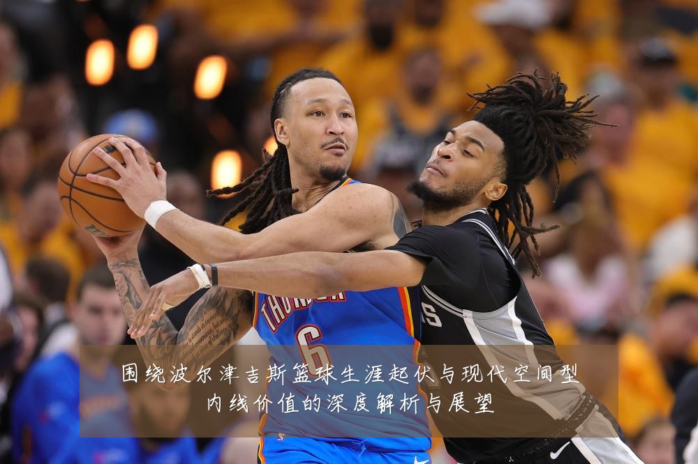 围绕波尔津吉斯篮球生涯起伏与现代空间型内线价值的深度解析与展望